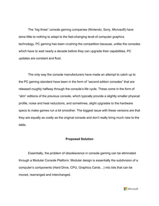 The “big three” console gaming companies (Nintendo, Sony, Microsoft) have
done little to nothing to adapt to the fast-changing level of computer graphics
technology. PC gaming has been crushing the competition because, unlike the consoles
which have to wait nearly a decade before they can upgrade their capabilities, PC
updates are constant and fluid.	
	
The only way the console manufacturers have made an attempt to catch up to
the PC gaming standard have been in the form of “second edition consoles” that are
released roughly halfway through the console’s life cycle. These come in the form of
“slim” editions of the previous console, which typically provide a slightly smaller physical
profile, noise and heat reductions, and sometimes, slight upgrades to the hardware
specs to make games run a bit smoother. The biggest issue with these versions are that
they are equally as costly as the original console and don’t really bring much new to the
table.	
	
Proposed Solution	
	
Essentially, the problem of obsolescence in console gaming can be eliminated
through a Modular Console Platform. Modular design is essentially the subdivision of a
computer’s components (Hard Drive, CPU, Graphics Cards…) into bits that can be
moved, rearranged and interchanged.	
 