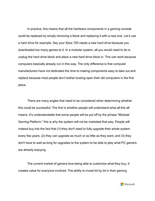 In practice, this means that all the hardware components in a gaming console
could be replaced by simply removing a block and replacing it with a new one. Let’s use
a hard drive for example. Say your Xbox 720 needs a new hard drive because you
downloaded too many games to it. In a modular system, all you would need to do is
unplug the hard drive block and place a new hard drive block in. This can work because
computers basically already run in this way. The only difference is that computer
manufacturers have not dedicated the time to making components easy to take out and
replace because most people don’t bother busting open their old computers in the first
place.	
	
There are many angles that need to be considered when determining whether
this could be successful. The first is whether people will understand what all this all
means. It’s understandable that some people will be put off by the phrase “Modular
Gaming Platform,” this is why the system will not be marketed that way. People will
instead buy into the fact that (1) they don't need to fully upgrade their whole system
every few years, (2) they can upgrade as much or as little as they want, and (3) they
don't have to wait as long for upgrades to the system to be able to play what PC gamers
are already enjoying.	
	
The current market of gamers love being able to customize what they buy; it
creates value for everyone involved. The ability to invest bit by bit in their gaming
 