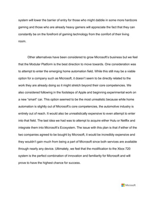 system will lower the barrier of entry for those who might dabble in some more hardcore
gaming and those who are already heavy gamers will appreciate the fact that they can
constantly be on the forefront of gaming technology from the comfort of their living
room.	
	
Other alternatives have been considered to grow Microsoft’s business but we feel
that the Modular Platform is the best direction to move towards. One consideration was
to attempt to enter the emerging home automation field. While this still may be a viable
option for a company such as Microsoft, it doesn’t seem to be directly related to the
work they are already doing so it might stretch beyond their core competencies. We
also considered following in the footsteps of Apple and beginning experimental work on
a new “smart” car. This option seemed to be the most unrealistic because while home
automation is slightly out of Microsoft’s core competencies, the automotive industry is
entirely out of reach. It would also be unrealistically expensive to even attempt to enter
into that field. The last idea we had was to attempt to acquire either Hulu or Netflix and
integrate them into Microsoft’s Ecosystem. The issue with this plan is that if either of the
two companies agreed to be bought by Microsoft, it would be incredibly expensive and
they wouldn’t gain much from being a part of Microsoft since both services are available
through nearly any device. Ultimately, we feel that the modification to the Xbox 720
system is the perfect combination of innovation and familiarity for Microsoft and will
prove to have the highest chance for success.	
	
 