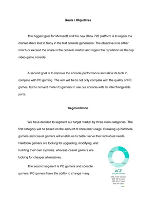 Goals / Objectives	
	
The biggest goal for Microsoft and the new Xbox 720 platform is to regain the
market share lost to Sony in the last console generation. The objective is to either
match or exceed the share in the console market and regain the reputation as the top
video game console.	
	
A second goal is to improve the console performance and allow its tech to
compete with PC gaming. The aim will be to not only compete with the quality of PC
games, but to convert more PC gamers to use our console with its interchangeable
parts.	
	
Segmentation	
	
We have decided to segment our target market by three main categories. The
first category will be based on the amount of consumer usage. Breaking up hardcore
gamers and casual gamers will enable us to better serve their individual needs.
Hardcore gamers are looking for upgrading, modifying, and
building their own systems, whereas casual gamers are
looking for cheaper alternatives. 	
The second segment is PC gamers and console
gamers. PC gamers have the ability to change many
 