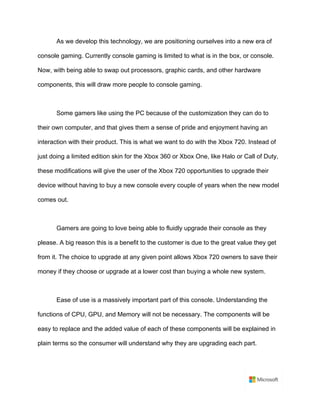 As we develop this technology, we are positioning ourselves into a new era of
console gaming. Currently console gaming is limited to what is in the box, or console.
Now, with being able to swap out processors, graphic cards, and other hardware
components, this will draw more people to console gaming.	
	
Some gamers like using the PC because of the customization they can do to
their own computer, and that gives them a sense of pride and enjoyment having an
interaction with their product. This is what we want to do with the Xbox 720. Instead of
just doing a limited edition skin for the Xbox 360 or Xbox One, like Halo or Call of Duty,
these modifications will give the user of the Xbox 720 opportunities to upgrade their
device without having to buy a new console every couple of years when the new model
comes out.	
	
Gamers are going to love being able to fluidly upgrade their console as they
please. A big reason this is a benefit to the customer is due to the great value they get
from it. The choice to upgrade at any given point allows Xbox 720 owners to save their
money if they choose or upgrade at a lower cost than buying a whole new system.	
	
Ease of use is a massively important part of this console. Understanding the
functions of CPU, GPU, and Memory will not be necessary. The components will be
easy to replace and the added value of each of these components will be explained in
plain terms so the consumer will understand why they are upgrading each part.	
	
 