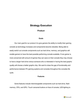 Strategy Execution	
Product	
	
Goals	
Our main goal for our product it to give gamers the ability to modify their gaming
console as technology increases and components become obsolete. Being able to
easily switch out console components such as hard drive, memory, and graphics will
enable gamers to have the best possible performing console available. If one gamer is
more concerned with amount of games they can save on their console they may choose
to have a larger hard drive versus someone who is interested in having the best graphic
quality will choose a better graphic chip. We want to close the gap of functionality and
performance between PC gaming systems and consoles throughout the consoles life
cycle.	
Features	
	
Some features include interchangeable components such as hard drive, flash
memory, CPU, and GPU. Touch censored buttons on face of console, LED lighting to
 