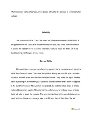 inform users on status of console, sleek design allows for the console to sit horizontal or
vertical. 	
	
	
	
Reliability	
	
The previous console, Xbox One has a life cycle of about seven years which is
an upgrade from the Xbox 360n whose lifecycle was about six years. We will continue
to extend the lifespan of our consoles. Therefore, we have made the Xbox 720 more
durable giving it a life cycle of nine years. 	
	
Service Ability	
	
Microsoft has a one-year manufacturing warranty for all consoles which starts the
same day of the purchase. They have also given a 90-day warranty for all accessories.
Microsoft provides a fast and inexpensive repair service. They make the repair process
easy. By signing in, it will notify you if you have a valid warranty and if it can be applied
to the customer's’ issue. If the warrant has expired, the website lists a range of prices
matched to common repairs. This informs the customer and provides a range of costs
that it will take to repair the console. The next step is shipping the console to the given
repair address. Repairs on average take 14 to 21 days for the Xbox One. We will
 