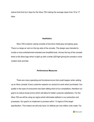 reduce that time by 4 days for the Xbox 720 making the average repair time 10 to 17
days. 	
	
	
	
	
Aesthetics	
Xbox 720’s exterior casing consists of two-tone metal gray and glossy gray.
There is a large air vent on the top side of the console. The design was intended to
invoke a more entertainment-oriented and simplified look. Across the top of the console
there is the Xbox logo which is light up with a white LED light giving the console a more
modern look and feel. 	
	
Performance Measures	
	
There are many operating and functional errors that could happen when setting
up an Xbox console. Every customer expects our product to work when purchased. Our
quality in the eyes of consumers has been falling short of our competitors, therefore our
goal is to reduce those errors which will allow for better customer satisfaction. For the
Xbox 720 we will be using six sigma which eliminates defects in our production and
processes. Our goal is to implement a process within 1.5 sigma of the target
specification. This means we will only have 3.4 defects per one million units made. For
 