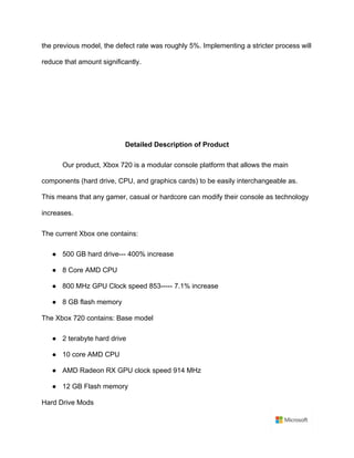 the previous model, the defect rate was roughly 5%. Implementing a stricter process will
reduce that amount significantly.	
	
	
	
	
Detailed Description of Product	
Our product, Xbox 720 is a modular console platform that allows the main
components (hard drive, CPU, and graphics cards) to be easily interchangeable as.
This means that any gamer, casual or hardcore can modify their console as technology
increases.	
The current Xbox one contains:	
● 500 GB hard drive--- 400% increase	
● 8 Core AMD CPU	
● 800 MHz GPU Clock speed 853----- 7.1% increase	
● 8 GB flash memory	
The Xbox 720 contains: Base model	
● 2 terabyte hard drive	
● 10 core AMD CPU	
● AMD Radeon RX GPU clock speed 914 MHz	
● 12 GB Flash memory	
Hard Drive Mods	
 