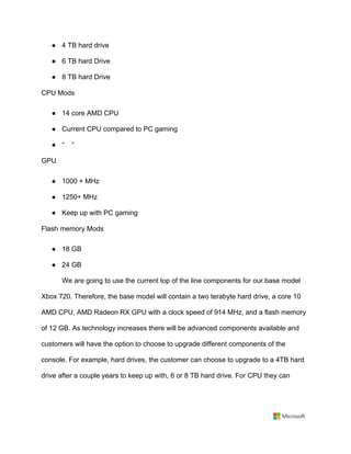 ● 4 TB hard drive	
● 6 TB hard Drive	
● 8 TB hard Drive	
CPU Mods	
● 14 core AMD CPU	
● Current CPU compared to PC gaming	
● “ “	
GPU	
● 1000 + MHz	
● 1250+ MHz	
● Keep up with PC gaming	
Flash memory Mods	
● 18 GB	
● 24 GB	
We are going to use the current top of the line components for our base model
Xbox 720. Therefore, the base model will contain a two terabyte hard drive, a core 10
AMD CPU, AMD Radeon RX GPU with a clock speed of 914 MHz, and a flash memory
of 12 GB. As technology increases there will be advanced components available and
customers will have the option to choose to upgrade different components of the
console. For example, hard drives, the customer can choose to upgrade to a 4TB hard
drive after a couple years to keep up with, 6 or 8 TB hard drive. For CPU they can
 