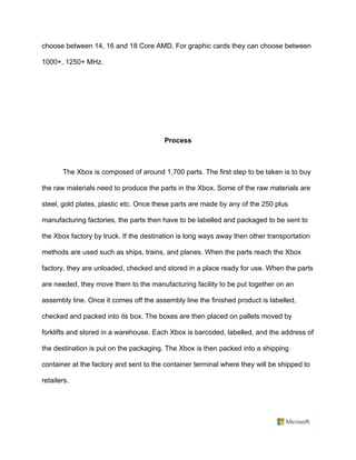 choose between 14, 16 and 18 Core AMD. For graphic cards they can choose between
1000+, 1250+ MHz. 	
	
	
	
	
Process	
	
The Xbox is composed of around 1,700 parts. The first step to be taken is to buy
the raw materials need to produce the parts in the Xbox. Some of the raw materials are
steel, gold plates, plastic etc. Once these parts are made by any of the 250 plus
manufacturing factories, the parts then have to be labelled and packaged to be sent to
the Xbox factory by truck. If the destination is long ways away then other transportation
methods are used such as ships, trains, and planes. When the parts reach the Xbox
factory, they are unloaded, checked and stored in a place ready for use. When the parts
are needed, they move them to the manufacturing facility to be put together on an
assembly line. Once it comes off the assembly line the finished product is labelled,
checked and packed into its box. The boxes are then placed on pallets moved by
forklifts and stored in a warehouse. Each Xbox is barcoded, labelled, and the address of
the destination is put on the packaging. The Xbox is then packed into a shipping
container at the factory and sent to the container terminal where they will be shipped to
retailers. 	
	
 