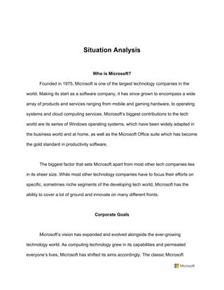Situation Analysis	
	
Who is Microsoft?	
Founded in 1975, Microsoft is one of the largest technology companies in the
world. Making its start as a software company, it has since grown to encompass a wide
array of products and services ranging from mobile and gaming hardware, to operating
systems and cloud computing services. Microsoft’s biggest contributions to the tech
world are its series of Windows operating systems, which have been widely adapted in
the business world and at home, as well as the Microsoft Office suite which has become
the gold standard in productivity software.	
	
The biggest factor that sets Microsoft apart from most other tech companies lies
in its sheer size. While most other technology companies have to focus their efforts on
specific, sometimes niche segments of the developing tech world, Microsoft has the
ability to cover a lot of ground and innovate on many different fronts.	
	
Corporate Goals	
	
Microsoft’s vision has expanded and evolved alongside the ever-growing
technology world. As computing technology grew in its capabilities and permeated
everyone’s lives, Microsoft has shifted its aims accordingly. The classic Microsoft
 