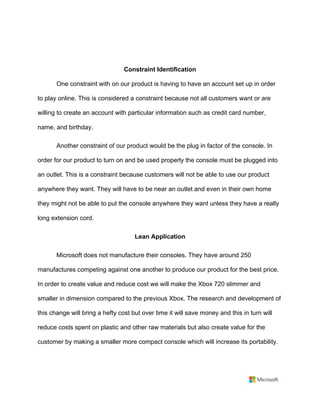 Constraint Identification	
One constraint with on our product is having to have an account set up in order
to play online. This is considered a constraint because not all customers want or are
willing to create an account with particular information such as credit card number,
name, and birthday. 	
Another constraint of our product would be the plug in factor of the console. In
order for our product to turn on and be used properly the console must be plugged into
an outlet. This is a constraint because customers will not be able to use our product
anywhere they want. They will have to be near an outlet and even in their own home
they might not be able to put the console anywhere they want unless they have a really
long extension cord. 	
Lean Application	
Microsoft does not manufacture their consoles. They have around 250
manufactures competing against one another to produce our product for the best price.
In order to create value and reduce cost we will make the Xbox 720 slimmer and
smaller in dimension compared to the previous Xbox. The research and development of
this change will bring a hefty cost but over time it will save money and this in turn will
reduce costs spent on plastic and other raw materials but also create value for the
customer by making a smaller more compact console which will increase its portability.	
	
 