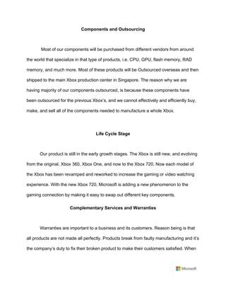 Components and Outsourcing	
	
Most of our components will be purchased from different vendors from around
the world that specialize in that type of products, i.e. CPU, GPU, flash memory, RAD
memory, and much more. Most of these products will be Outsourced overseas and then
shipped to the main Xbox production center in Singapore. The reason why we are
having majority of our components outsourced, is because these components have
been outsourced for the previous Xbox’s, and we cannot effectively and efficiently buy,
make, and sell all of the components needed to manufacture a whole Xbox.	
	
Life Cycle Stage	
	
Our product is still in the early growth stages. The Xbox is still new, and evolving
from the original, Xbox 360, Xbox One, and now to the Xbox 720. Now each model of
the Xbox has been revamped and reworked to increase the gaming or video watching
experience. With the new Xbox 720, Microsoft is adding a new phenomenon to the
gaming connection by making it easy to swap out different key components.	
Complementary Services and Warranties	
	
Warranties are important to a business and its customers. Reason being is that
all products are not made all perfectly. Products break from faulty manufacturing and it’s
the company’s duty to fix their broken product to make their customers satisfied. When
 
