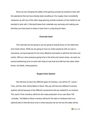 Since we are changing the ability of the gaming console we wanted to stick with
the operations that we have already been excelling at. Our supply chain consistently
measures up with any of the other large gaming console company on the market so we
decided to stick with it. Microsoft takes their materials very seriously and making sure
that they can trace back to where it came from is a big thing for them. 	
	
Channels Used	
	
The channels we are going to use are going to heavily focus on the retail brick
and mortar stores. While we are going to have an online presence with our own e-
commerce, we have learned it to be more effective and easier to sell from the brick and
mortar. With our main presence going to be in the brick and mortar stores, we want our
product positioning to be on point with close to eye level and still have the clean white
boxes, and sleek, sharp graphics.	
	
Supply Chain System	
	
We will have to have two different types of inventory, one will be JIT, Just-In-
Time, and the other will be Make to Stock. Why we will have two different inventory
systems will be because of the different components that are needed for our product.
The Just-In-Time inventory will be for the mass production of our new Xbox 720	
consoles. The Make to Stock inventory will be for the add on hardware that is an
optional add on that will have to be in stock because we do not how the sales will be.
 