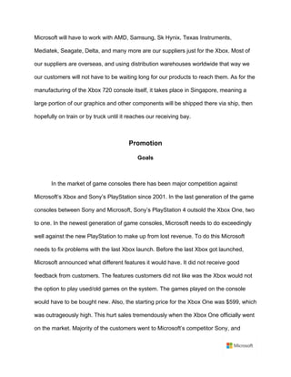 Microsoft will have to work with AMD, Samsung, Sk Hynix, Texas Instruments,
Mediatek, Seagate, Delta, and many more are our suppliers just for the Xbox. Most of
our suppliers are overseas, and using distribution warehouses worldwide that way we
our customers will not have to be waiting long for our products to reach them. As for the
manufacturing of the Xbox 720 console itself, it takes place in Singapore, meaning a
large portion of our graphics and other components will be shipped there via ship, then
hopefully on train or by truck until it reaches our receiving bay. 	
	
Promotion	
Goals	
	
In the market of game consoles there has been major competition against
Microsoft’s Xbox and Sony’s PlayStation since 2001. In the last generation of the game
consoles between Sony and Microsoft, Sony’s PlayStation 4 outsold the Xbox One, two
to one. In the newest generation of game consoles, Microsoft needs to do exceedingly
well against the new PlayStation to make up from lost revenue. To do this Microsoft
needs to fix problems with the last Xbox launch. Before the last Xbox got launched,
Microsoft announced what different features it would have. It did not receive good
feedback from customers. The features customers did not like was the Xbox would not
the option to play used/old games on the system. The games played on the console
would have to be bought new. Also, the starting price for the Xbox One was $599, which
was outrageously high. This hurt sales tremendously when the Xbox One officially went
on the market. Majority of the customers went to Microsoft’s competitor Sony, and
 
