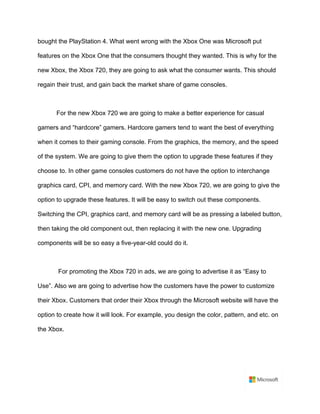 bought the PlayStation 4. What went wrong with the Xbox One was Microsoft put
features on the Xbox One that the consumers thought they wanted. This is why for the
new Xbox, the Xbox 720, they are going to ask what the consumer wants. This should
regain their trust, and gain back the market share of game consoles. 	
	
For the new Xbox 720 we are going to make a better experience for casual
gamers and “hardcore” gamers. Hardcore gamers tend to want the best of everything
when it comes to their gaming console. From the graphics, the memory, and the speed
of the system. We are going to give them the option to upgrade these features if they
choose to. In other game consoles customers do not have the option to interchange
graphics card, CPI, and memory card. With the new Xbox 720, we are going to give the
option to upgrade these features. It will be easy to switch out these components.
Switching the CPI, graphics card, and memory card will be as pressing a labeled button,
then taking the old component out, then replacing it with the new one. Upgrading
components will be so easy a five-year-old could do it. 	
	
For promoting the Xbox 720 in ads, we are going to advertise it as “Easy to
Use”. Also we are going to advertise how the customers have the power to customize
their Xbox. Customers that order their Xbox through the Microsoft website will have the
option to create how it will look. For example, you design the color, pattern, and etc. on
the Xbox. 	
	
	
 