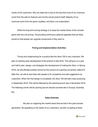 hands of the customers. Why we state this is due to the fact that most of our revenues
come from the add-on features and not the actual product itself. Majority of our
revenues come from the game royalties, and Xbox Live subscription.	
	
While the long term pricing strategy is to keep the market share of the console
game with low unit pricing. Yet providing continuous optional upgrades that are fairly
priced so that people can upgrade components if they want to.	
	
Timing and Implementation Activities	
	
Timing and implementing for a product like the Xbox 720 is very important. We
plan on starting early development of the product in late 2016. This will give us a year
and half to plan, design, and strategize the development of making the Xbox. In Spring
2018, we will officially publicly announce the product at a gaming convention called E3.
After this, we will do test trials with people to fix complaints and add suggestions by
customers. When the final design is completed, the Xbox 720 will start mass producing
in September 2018. This will be followed by the opening launch day in November 2018.
The following month will be opening launch abroad countries like in Europe, Australia,
Etc.
Sales Estimate
We plan on regaining the market share that we lost in the past console
generation. By appealing to the needs of our customers, we plan on getting at least
 