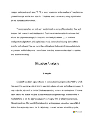 mission statement which read: “A PC in every household and every home,” has become
greater in scope and far less specific: “Empower every person and every organization
on the planet to achieve more.”	
	
The company has set forth very explicit goals in terms of the direction they wish
to steer their research and development. The three areas they wish to advance their
efforts are: (1) to reinvent productivity and business processes, (2) to build the
intelligent cloud platform, and (3) to create more personal computing. Some of the
specific technologies they are currently working towards to reach these goals include
augmented reality holograms, cross-device operating systems using cloud computing,
and machine learning.	
	
Situation Analysis 	
	
Strengths	
	
Microsoft has been a powerhouse in personal computing since the 1980’s, which
has given the company a lot of time to grow into a large, diverse technology company. A
major plus for Microsoft is that its Windows operating system. According to an “Extreme
Tech article, the author “Hruska” states Microsoft is experiencing a recent decline in
market share, is still the operating system on roughly 90% of all computers in use.
Along those lines, Microsoft Office is boasting an impressive subscriber base of 23.1
Million. In the gaming realm, the Xbox gaming consoles remains incredibly popular,
 