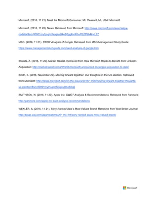 Microsoft. (2016, 11 21). Meet the Microsoft Consumer. Mt. Pleasant, MI, USA: Microsoft.	
Microsoft. (2016, 11 20). News. Retrieved from Microsoft: http://news.microsoft.com/exec/satya-
nadella/#sm.00001rny0yupbrfeoqeu9l4e8i3gg#udKhuZ0r0fQA44vd.97	
MSG. (2016, 11 21). SWOT Analysis of Google. Retrieved from MSG Management Study Guide:
https://www.managementstudyguide.com/swot-analysis-of-google.htm 	
	
Shields, A. (2016, 11 20). Market Realist. Retrieved from How Microsoft Hopes to Benefit from LinkedIn
Acquisition: http://marketrealist.com/2016/06/microsoft-announced-its-largest-acquisition-to-date/ 	
Smith, B. (2016, November 20). Moving forward together: Our thoughts on the US election. Retrieved
from Microsoft: http://blogs.microsoft.com/on-the-issues/2016/11/09/moving-forward-together-thoughts-
us-election/#sm.00001rny0yupbrfeoqeu9l4e8i3gg	
SMITHSON, N. (2016, 11 20). Apple Inc. SWOT Analysis & Recommendations. Retrieved from Panmore:
http://panmore.com/apple-inc-swot-analysis-recommendations 	
WEXLER, A. (2016, 11 21). Sony Ranked Asia’s Most Valued Brand. Retrieved from Wall Street Journal:
http://blogs.wsj.com/japanrealtime/2011/07/04/sony-ranked-asias-most-valued-brand/ 	
	
 