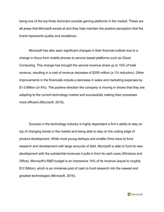being one of the top three dominant console gaming platforms in the market. These are
all areas that Microsoft excels at and they help maintain the positive perception that the
brand represents quality and excellence.	
	
Microsoft has also seen significant changes in their financial outlook due to a
change in focus from mobile phones to service based platforms such as Cloud
Computing. This change has brought the service revenue share up to 10% of total
revenue, resulting in a cost of revenue decrease of $250 million (a 1% reduction). Other
improvements in the financials include a decrease in sales and marketing expenses by
$1.0 Billion (or 6%). The positive direction the company is moving in shows that they are
adapting to the current technology market and successfully making their processes
more efficient (Microsoft, 2016).	
	
	
Success in the technology industry is highly dependent a firm’s ability to stay on
top of changing trends in the market and being able to stay on the cutting edge of
product development. While most young startups and smaller firms have to fund
research and development with large amounts of debt, Microsoft is able to fund its new
development with the substantial revenues it pulls in from its cash cows (Windows and
Office). Microsoft’s R&D budget is an impressive 14% of its revenue (equal to roughly
$12 Billion), which is an immense pool of cash to fund research into the newest and
greatest technologies (Microsoft, 2016).	
	
 