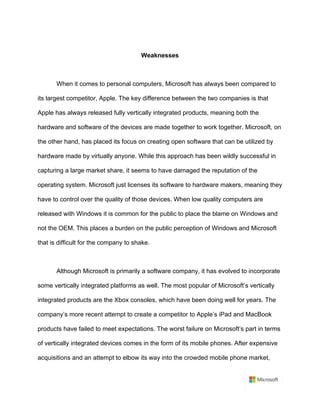 Weaknesses	
	
When it comes to personal computers, Microsoft has always been compared to
its largest competitor, Apple. The key difference between the two companies is that
Apple has always released fully vertically integrated products, meaning both the
hardware and software of the devices are made together to work together. Microsoft, on
the other hand, has placed its focus on creating open software that can be utilized by
hardware made by virtually anyone. While this approach has been wildly successful in
capturing a large market share, it seems to have damaged the reputation of the
operating system. Microsoft just licenses its software to hardware makers, meaning they
have to control over the quality of those devices. When low quality computers are
released with Windows it is common for the public to place the blame on Windows and
not the OEM. This places a burden on the public perception of Windows and Microsoft
that is difficult for the company to shake.	
	
Although Microsoft is primarily a software company, it has evolved to incorporate
some vertically integrated platforms as well. The most popular of Microsoft’s vertically
integrated products are the Xbox consoles, which have been doing well for years. The
company’s more recent attempt to create a competitor to Apple’s iPad and MacBook
products have failed to meet expectations. The worst failure on Microsoft’s part in terms
of vertically integrated devices comes in the form of its mobile phones. After expensive
acquisitions and an attempt to elbow its way into the crowded mobile phone market,
 