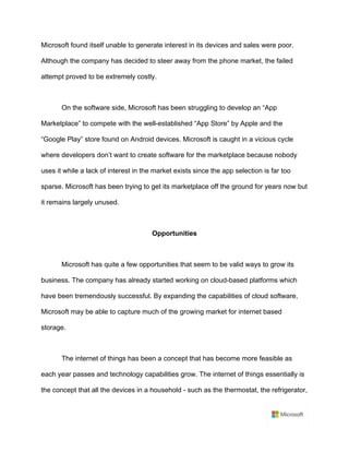 Microsoft found itself unable to generate interest in its devices and sales were poor.
Although the company has decided to steer away from the phone market, the failed
attempt proved to be extremely costly.	
	
On the software side, Microsoft has been struggling to develop an “App
Marketplace” to compete with the well-established “App Store” by Apple and the
“Google Play” store found on Android devices. Microsoft is caught in a vicious cycle
where developers don’t want to create software for the marketplace because nobody
uses it while a lack of interest in the market exists since the app selection is far too
sparse. Microsoft has been trying to get its marketplace off the ground for years now but
it remains largely unused.	
	
Opportunities	
	
Microsoft has quite a few opportunities that seem to be valid ways to grow its
business. The company has already started working on cloud-based platforms which
have been tremendously successful. By expanding the capabilities of cloud software,
Microsoft may be able to capture much of the growing market for internet based
storage.	
	
The internet of things has been a concept that has become more feasible as
each year passes and technology capabilities grow. The internet of things essentially is
the concept that all the devices in a household - such as the thermostat, the refrigerator,
 