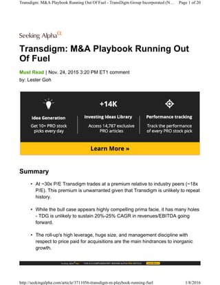 Transdigm: M&A Playbook Running Out
Of Fuel
|Must Read Nov. 24, 2015 3:20 PM ET1 comment
by: Lester Goh
Summary
• At ~30x P/E Transdigm trades at a premium relative to industry peers (~18x
P/E). This premium is unwarranted given that Transdigm is unlikely to repeat
history.
• While the bull case appears highly compelling prima facie, it has many holes
- TDG is unlikely to sustain 20%-25% CAGR in revenues/EBITDA going
forward.
• The roll-up's high leverage, huge size, and management discipline with
respect to price paid for acquisitions are the main hindrances to inorganic
growth.
Transdigm: M&A Playbook Running Out Of Fuel - TransDigm Group Incorporated (N… Page 1 of 20
http://seekingalpha.com/article/3711056-transdigm-m-playbook-running-fuel 1/8/2016
 