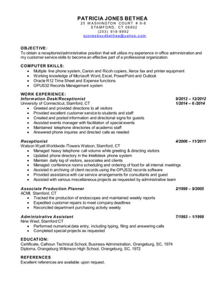 PATRICIA JONES BETHEA
25 W A S HINGTON COURT # 9-8
S TA M F ORD, CT 06902
(203) 918-9992
pj ones boy dbet hea@y ahoo. c om
OBJECTIVE:
To obtain a receptionist/administrative position that will utilize my experience in office administration and
my customer service skills to become an effective part of a professional organization.
COMPUTER SKILLS:
 Multiple line phone system, Canon and Ricoh copiers, Xerox fax and printer equipment
 Working knowledge of Microsoft Word, Excel, PowerPoint and Outlook
 Oracle R12 Time Sheet and Expense functions
 OPUS32 Records Management system
WORK EXPERIENCE:
Information Desk/Receptionist 9/2012 – 12/2012
University of Connecticut, Stamford, CT 1/2014 – 6 /2014
 Greeted and provided directions to all visitors
 Provided excellent customer service to students and staff
 Created and posted information and directional signs for guests
 Assisted events manager with facilitation of special events
 Maintained telephone directories of academic staff
 Answered phone inquires and directed calls as needed
Receptionist 4/2006 – 11/2011
Watson Wyatt Worldwide /Towers Watson, Stamford, CT
 Managed heavy telephone call volume while greeting & directing visitors
 Updated phone directory in the Intellidesk phone system
 Maintain daily log of visitors, associates and clients
 Managed conference rooms scheduling and ordering of food for all internal meetings
 Assisted in archiving of client records using the OPUS32 records software
 Provided assistance with car service arrangements for consultants and guest
 Assisted with various miscellaneous projects as requested by administrative team
Associate Production Planner 2/1999 – 9/2005
ACMI, Stamford, CT
 Tracked the production of endoscopes and maintained weekly reports
 Expedited customer repairs to meet company deadlines
 Reconciled department purchasing activity weekly
Administrative Assistant 7/1993 – 1/1999
Nine West, Stamford CT
 Performed numerical data entry, including typing, filing and answering calls
 Completed special projects as requested
EDUCATION:
Certificate, Calhoun Technical School, Business Administration, Orangeburg, SC, 1974
Diploma, Orangeburg Wilkinson High School, Orangeburg, SC, 1972
REFERENCES
Excellent references are available upon request.
 