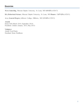 2
EDUCATION
M.S, Counseling, Missouri Baptist University, St. Louis, MO 4.0 GPA (4/2017)
B.S, Behavioral Science, Missouri Baptist University, St. Louis, MO Honors / 3.07 GPA (4/2015)
A.A., General Degree, Jefferson College, Hillsboro, MO 2.5 GPA (5/2013)
Awards
Honor Roll (March 2014, September 2014)
Presidents Citation (January 2015, May 2015)
Volunteer
Arnold Food Pantry
Heartland Home Healthcare
 