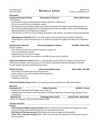 170 Boulevard S.E.
Atlanta GA 30312 NICHELLE JONES
(646)379-4131
nichelle_a_jones@yahoo.com
EMPLOYMENT
Instructional Designer/Analyst AdvantageCare Physicians Winter 2012-Present
EPIC Software
 Epic Resolute Professional Billing System Builder application modifications.
 Go-Live Command Center and Helpdesk support.
 Revenue Cycle Team member brought over client(s) information from Legacy System billing functions to
Epic Professional Billing Application, transitioning end users fully from legacy system to Epic PB Module(s).
 Reporting Workbench and Applications Reports
 Train end users on EPIC for Financial, Billing, Ambulatory, HIM, Identity, and Cadence Prelude functionality
AdvantageCare Physicians (ACP) is one of the largest multi-specialty physician practices delivering
comprehensive, community-based care in 37 convenient locations throughout the New York metropolitan
area.
Implementation Specialist Staten Island Physician’s Practice Fall 2008 – Winter 2012
NextGen Software
 EHR, EPM and ICS functions as well as template management.
 SU 5.7 and HealthWise Updates.
 Helpdesk Services for end user support
 Ensured HCC, Meaningful Use attestation and ABN documentation completion.
Staten Island Physician’s Practice (SIPP) is a multi-specialty practice with two locations on the North and
South shores of Staten Island servicing 35 % of the island’s population. Offering radiology (CT and MRI),
vascular studies, laboratory and sleep study services.
Medical Assistant Staten Island Medical Group Winter 2005 – Fall 2008
 Key member of multiple-specialty medical practice.
 Ensure quality of care and re-enforced HIPAA regulations.
 Autoclave Technician
 Phlebotomy Technician
Staten Island Medical Group (SIMG) a multi-specialty practice employing over 800 staff members.
EDUCATION
Sacramento, CA Ashford University Fall 2015 – Present
 B.A Business Information Technology current GPA: 4.0
 Undergraduate Coursework: Operating Systems; Databases; Algorithms; Programming Languages; Comp.
Architecture.
New York, NY Technology Career School Summer 2010 – Spring 2012
MCTIP, A+, Network+, MS Server 2010, SQL and CCNA
TECHNICAL EXPERIENCE
Projects
 EPIC Professional Billing Training Curriculum (2013). SharePoint documentation for Charge Entry, Coder,
Payment Posting, Claims, Self-Pay, Reporting and associated work queue
 EPIC Referrals Training eLearning (2014) Upload and system management SML platform
 Power Point – Downtime Protocol (2014 – 2015). Documentation for Downtime and Recovery Processes -
BCA accessibility
 