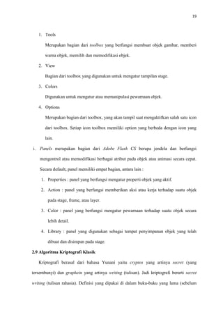 19



   1. Tools

       Merupakan bagian dari toolbox yang berfungsi membuat objek gambar, memberi

       warna objek, memilih dan memodifikasi objek.

   2. View

       Bagian dari toolbox yang digunakan untuk mengatur tampilan stage.

   3. Colors

       Digunakan untuk mengatur atau memanipulasi pewarnaan objek.

   4. Options

       Merupakan bagian dari toolbox, yang akan tampil saat mengaktifkan salah satu icon

       dari toolbox. Setiap icon toolbox memiliki option yang berbeda dengan icon yang

       lain.

i. Panels merupakan bagian dari Adobe Flash CS berupa jendela dan berfungsi

    mengontrol atau memodifikasi berbagai atribut pada objek atau animasi secara cepat.

    Secara default, panel memiliki empat bagian, antara lain :

    1. Properties : panel yang berfungsi mengatur properti objek yang aktif.

    2. Action : panel yang berfungsi memberikan aksi atau kerja terhadap suatu objek

        pada stage, frame, atau layer.

    3. Color : panel yang berfungsi mengatur pewarnaan terhadap suatu objek secara

        lebih detail.

    4. Library : panel yang digunakan sebagai tempat penyimpanan objek yang telah

        dibuat dan disimpan pada stage.

2.9 Algoritma Kriptografi Klasik

   Kriptografi berasal dari bahasa Yunani yaitu cryptos yang artinya secret (yang

tersembunyi) dan graphein yang artinya writing (tulisan). Jadi kriptografi berarti secret

writing (tulisan rahasia). Definisi yang dipakai di dalam buku-buku yang lama (sebelum
 