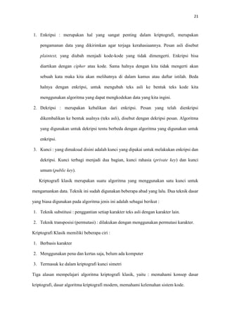 21



1. Enkripsi : merupakan hal yang sangat penting dalam kriptografi, merupakan

    pengamanan data yang dikirimkan agar terjaga kerahasiaannya. Pesan asli disebut

    plaintext, yang diubah menjadi kode-kode yang tidak dimengerti. Enkripsi bisa

    diartikan dengan cipher atau kode. Sama halnya dengan kita tidak mengerti akan

    sebuah kata maka kita akan melihatnya di dalam kamus atau daftar istilah. Beda

    halnya dengan enkripsi, untuk mengubah teks asli ke bentuk teks kode kita

    menggunakan algoritma yang dapat mengkodekan data yang kita ingini.

2. Dekripsi : merupakan kebalikan dari enkripsi. Pesan yang telah dienkripsi

    dikembalikan ke bentuk asalnya (teks asli), disebut dengan dekripsi pesan. Algoritma

    yang digunakan untuk dekripsi tentu berbeda dengan algoritma yang digunakan untuk

    enkripsi.

3. Kunci : yang dimaksud disini adalah kunci yang dipakai untuk melakukan enkripsi dan

    dekripsi. Kunci terbagi menjadi dua bagian, kunci rahasia (private key) dan kunci

    umum (public key).

   Kriptografi klasik merupakan suatu algoritma yang menggunakan satu kunci untuk

mengamankan data. Teknik ini sudah digunakan beberapa abad yang lalu. Dua teknik dasar

yang biasa digunakan pada algoritma jenis ini adalah sebagai berikut :

1. Teknik substitusi : penggantian setiap karakter teks asli dengan karakter lain.

2. Teknik transposisi (permutasi) : dilakukan dengan menggunakan permutasi karakter.

Kriptografi Klasik memiliki beberapa ciri :

1. Berbasis karakter

2. Menggunakan pena dan kertas saja, belum ada komputer

3. Termasuk ke dalam kriptografi kunci simetri

Tiga alasan mempelajari algoritma kriptografi klasik, yaitu : memahami konsep dasar

kriptografi, dasar algoritma kriptografi modern, memahami kelemahan sistem kode.
 