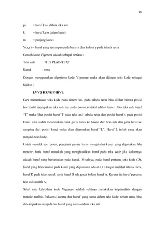 26



pi      = huruf ke-i dalam teks asli

k       = huruf ke-n dalam kunci

m       = panjang kunci

V(x,y) = huruf yang tersimpan pada baris x dan kolom y pada tabula recta

Contoh kode Vigenere adalah sebagai berikut :

Teks asli      : THIS PLAINTEXT

Kunci          : sony

Dengan menggunakan algoritma kode Vigenere maka akan didapat teks kode sebagai

berikut :

        LVVQ HZNGFHRVL

Cara menentukan teks kode pada sistem ini, pada tabula recta bisa dilihat bahwa posisi

horizontal merupakan teks asli dan pada posisi vertikal adalah kunci. Jika teks asli huruf

“T” maka lihat posisi huruf T pada teks asli tabula recta dan posisi huruf s pada posisi

kunci. Jika sudah menemukan, tarik garis lurus ke bawah dari teks asli dan garis lurus ke

samping dari posisi kunci maka akan ditemukan huruf “L”. Huruf L inilah yang akan

menjadi teks kode.

Untuk mendekripsi pesan, penerima pesan harus mengetahui kunci yang digunakan lalu

mencari baris huruf manakah yang menghasilkan huruf pada teks kode jika kolomnya

adalah huruf yang bersesuaian pada kunci. Misalnya, pada huruf pertama teks kode (D),

huruf yang bersesuaian pada kunci yang digunakan adalah D. Dengan melihat tabula recta,

huruf D pada tabel untuk baris huruf D ada pada kolom huruf A. Karena itu huruf pertama

teks asli adalah A.

Salah satu kelebihan kode Vigenere adalah sulitnya melakukan kriptanalisis dengan

metode analisis frekuensi karena dua huruf yang sama dalam teks kode belum tentu bisa

didekripsikan menjadi dua huruf yang sama dalam teks asli.
 