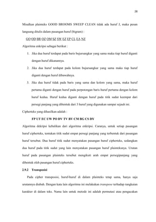 28



Misalkan plainteks GOOD BROOMS SWEEP CLEAN tidak ada huruf J, maka pesan

langsung ditulis dalam pasangan huruf (bigram) :

  GO OD BR OZ OM SZ SW EZ EP CL EA NZ

Algoritma enkripsi sebagai berikut :

   1. Jika dua huruf terdapat pada baris bujursangkar yang sama maka tiap huruf diganti

       dengan huruf dikanannya.

   2. Jika dua huruf terdapat pada kolom bujursangkar yang sama maka tiap huruf

       diganti dengan huruf dibawahnya.

   3. Jika dua huruf tidak pada baris yang sama dan kolom yang sama, maka huruf

       pertama diganti dengan huruf pada perpotongan baris huruf pertama dengan kolom

       huruf kedua. Huruf kedua diganti dengan huruf pada titik sudut keempat dari

       persegi panjang yang dibentuk dari 3 huruf yang digunakan sampai sejauh ini.

Cipherteks yang dihasilkan adalah :

       FP UT EC UW PO DV TV BV CM BG CS DY

Algoritma dekripsi kebalikan dari algoritma enkripsi. Caranya, untuk setiap pasangan

huruf cipherteks, tentukan titik sudut empat persegi panjang yang terbentuk dari pasangan

huruf tersebut. Dua huruf titik sudut menyatakan pasangan huruf cipherteks, sedangkan

dua huruf pada titik sudut yang lain menyatakan pasangan huruf plainteksnya. Urutan

huruf pada pasangan plainteks tersebut mengikuti arah empat persegipanjang yang

dibentuk oleh pasangan huruf cipherteks.

2.9.2 Transposisi

   Pada cipher transposisi, huruf-huruf di dalam plainteks tetap sama, hanya saja

urutannya diubah. Dengan kata lain algoritma ini melakukan transpose terhadap rangkaian

karakter di dalam teks. Nama lain untuk metode ini adalah permutasi atau pengacakan
 