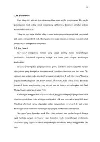 13



2.4.6 Distribution

    Pada tahap ini, aplikasi akan disimpan dalam suatu media penyimpanan. Jika media

penyimpanan tidak cukup untuk menampung aplikasinya, kompresi terhadap aplikasi

tersebut akan dilakukan.

    Tahap ini juga dapat disebut tahap evaluasi untuk pengembangan produk yang sudah

jadi supaya menjadi lebih baik. Hasil evaluasi ini dapat digunakan sebagai masukan untuk

tahap concept pada produk selanjutnya.

2.5 Storyboard

    Storyboard mempunyai peranan yang sangat penting dalam pengembangan

multimedia. Storyboard digunakan sebagai alat bantu pada tahapan perancangan

multimedia.

    Storyboard merupakan pengorganisasian grafik, contohnya adalah sederetan ilustrasi

atau gambar yang ditampilkan berurutan untuk keperluan visualisasi awal dari suatu file,

animasi, atau urutan media interaktif, termasuk interaktivitas di web. Storyboard biasanya

digunakan untuk kegiatan film, teater, animasi, photomatic, buku komik, bisnis, dan media

interaktif. Proses storyboarding yang dikenal saat ini dulunya dikembangkan oleh Walt

Disney Studio sekitar awal tahun 1930.

    Keuntungan menggunakan storyboard adalah pengguna mempunyai pengalaman untuk

dapat mengubah jalan cerita sehingga mendapatkan efek atau ketertarikan yang lebih kuat.

Misalnya, flashback sering digunakan untuk mengurutkan storyboard di luar urutan

kronologis untuk membantu membangun ketegangan dan ketertarikan tersendiri.

    Storyboard yang digunakan untuk film, video, animasi, atau gambar bergerak lainnya

agak berbeda dengan storyboard yang digunakan pada pengembangan multimedia.

Storyboard yang digunakan untuk pengembangan multimedia hanya menggunakan teks

saja.
 