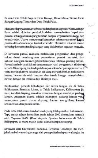 EKOSISTEM DI LAUT
Bakau, Desa Teluk Bogam, Desa Keraya, Desa Sebuai Timur, Desa
Sungai Cagang Timur dan Desa Teluk pulai. ,,,,..
.,,,.,
MerrurutHeppy, ancaman terbesarpadang lamun di pesisir Kotawaringin
Barat adalah aktivitas penduduk dalam menambatkan kapal atau 1)
peiahn, sehingga lamun yang turnbuhbanyak tergerus lunas kapp)darr
terinjak-injak. Upaya mengurangi kerusakan seharusnya untulqtepay
perahu dibuatkan tempat tambat tersendiri. Ekosistem ini amat rentan
terhadap ke.merosotan lingkungan yang diakibatkan kegiatan marlil$ia-
Di kawasan pantai, manusia melakulcan pengerukan dan pernge ' ,
rukan demi pembangunan pemukiman pantai, industri, dan
saluran navigasi. Ini mengakibatkan rusak totalnya padang lamun.
Perusakan habitat di lokasi pembuangan hasil pengerukan akhimy{S:
terjadi. Di samping itu, terdapat dampak sekunder pada perairan lauttN
yaitu meningkatnya kekeruhan air yang mengakibatkan terlapisnya
insang hewan air oleh lumpur dan tanah hingga menyebabkaq
hewan-hewan air tersiksa dan akhimya mati.
Berdasarkan peneliti kehidupan liar satwa langka itu di Teluk
Balikpapan, Stanislav Lhota, di Teluk Balikpapan, Kalimantaq
fi1
rnur, kondisi duy.ung semakin terancam dengan rusakhya padaq
lamun. Ancaman utama adalah hilangnya padang lamun yaryfri
merupakan pakan utama duyung. Lamun menghilang karen{
Pada 1996, telah diusulkanbahwa duyung telah punah di Kalimantan.
Tap! empat tahun kemudian, pada tahun 2000 ditemukan kembali
oleh Yayasan RASI (Rare Aquatic Species Indonesia) di Teluk
Balikpapan, di mana masih dapat dilihat sampai sekarang.
Ilmuwan dari Universitas Bohemia Republik Chechnya itu men-
jelaskanbahwa sering orang salahpersepsi terhadap satwa langka itu
9kpcffiMmoi( MEDaa ual6m tlffi | 271
 