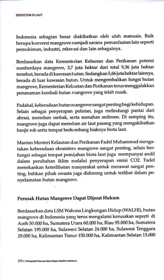 EKOSISTEM DI LAUT
Indonesia sebagian besar diakibatkan oleh ulah manusia. Baik
berupa konversi mangrove rnenjadi sarana pemanfaatan lain seperti
pemukiman, industri, rekreasi dan lain sebagainya.
Berdasarkan data Kemente:rian Kelautan dan Perikanan potensi
sumberdaya mangrove, 3,7 jrtta hektar dari total 9,36 iuta hektar
tersebut, berada di kawasan hutan. Sedangkan 5,56 juta hektar lainny+
berada di luar kawasan hutan. Untuk mengembalikan fungsi hutan
mangrovg Kementerian Kelautan dan Perikanan tems menggalakkan
penanaman kembali hutan mangrove yang telah rusak.
Padahal, keberadaan hutan nrangrove sangat Penting bagi kehidupan.
Selain sebagai penyeraPan polutan, juga melindungi pantai dari
abrasi, meredam ombak, serta menahan sedimen. Di samping itu,
mangrove juga dapat meredam air laut Pasang yang mengakibatkan
banjir rob serta tempat berkembang biaknya biota laut.
MantanMenteri Kelautan dan Perikanan Fadel Muhammad menga-
takan keberadaan ekosistem mirngrove sangat pentinp selain ber-
fungsi sebagai tempat perniiahan biota laut juga mempunyai andil
dalam perubahan iklim nrelalui penyerapan emisi CO2. Fadel
menekankan keterlibatan masyarakat untuk merawat sangat pen-
ting bahkan pihak swasta juga didorong untuk terlibat dalam pe-
nyelamatan hutan mangrove.
Perusak Hutan Mangrove Dapat Diierat Hukum
Berdasarkan data LSM Wahana Lingkungan Hidup (WALHI), hutan
mangrove di lrdonesiayanl; terus mengalami kerusakan sepepti di
Aceh 50.000 ha, Sumatera Utara 60.0p0 ha, Riau 95.000 ha Eumatera
Selatan 195.000 ha, Sulawesi Selatan 24.0A0 ha, Sulawesi Tenggara
29.000 ha, Kalimantan Timur 150.000 ha Kalirnentan Selatan 15.000
274 | e nerpt|df ucnuiu Ma3. hPah Midtlm lndon6ia
 