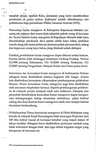 EKOSIsTEM DI LAUT
,ci :(
. tJ,/ ...itl - !. : !
.rr .' masalah uPfa"+ tqr-r,rbah Kaka pergoa!{r yang turut memberatkan
pendudu. {i,pulqu tgrluar Indijnesia' adal-ah diberikannya izin
perkebunan bagi perusihaa" fliidan Tanaman Industri (HTI).
'J ,^i : -
Hancuarya hutan -*gr"* di Kebupaten Kdpulauari,Meranti me-
mang t4k.te.rJepas dari munorlnyla seiumlah pabrik arang dirkawasan
itu. Secar;'histoiis hutan mangroie di Kepulauan Meranti telah lama
dimanfaa&an penduduk desa pantai'unttrk kayu bakaf perkakas
rumah, tiang dan lqntai pelataran, jbmuran pukat, jemuran ikan, udang
dan kegunaan arang kayu bal,rau y:ihg diminatiunfrrk diekspor.
Padahal"pernbabatan hutan rnangrove dapat dikenai sanksi hukum.
Karega $inilai telah melanggar ketentuan Undang-Undang Nomor
41,l199p,,jentarrg kehutanan, UU 31,12004 tentang Perikanaru UU
2712007 tentang Pengelolaan Wilayah Pesisir dan Pulau-pulau Kecil.
:
Sementara itu, kerusakan hutan mangrove di Kalimantan Selatan
sebagian besar disebabkan ad.anya kegiatan alih fungsi. Antara
lain disebutkan kerusakan dikarenakan pembangunan pelabuhan
khusus. Selain kerusakan hutan mangrove juga bisa disebabkan
oleh ancaman eksploitasi lainnya. Seperti pembangurum pelabuh-
an di wilayah pesisir menjadi salah satu indikator. Dampak dan
penyebab ditimbulkan kerusakan hutan mangrove dapat mengan-
cam .kelangsungan hidup ekosistem sekitarnya, yakni habitat
udang dan ikan.Karena hutan mangrove salah satu tempat habitat
, ' ji Di Kalimantan Timur kerusakdn mangrove di Delta Mahakam yang
berada di wilayah Kutali Kartanegaia telah mencapai 50 persen dari
L00 ribu hektar luasdn di ka#asan'tdrsebut yang terjadi dalam 10
tahun terakhir. Sebagian besar diakibatkan perluisan tambak yang
tidak terkontrol dengan baik, dan juga akibat kegiatan migas yang
beroperasi di kawasan ini. l
276 | e nmpmif Uenuiu Masa Depen M.riilm lndon*la
 