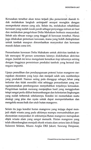 EXOSISTEM DI LAUT
Kerusakan tersebut akan terus terjadi jika pemerintah'daerah ti-
dak rnelakukan langkah antisipatif secepat mungkin dengan
memperketat aturan yang ada. Selain itu, melakukan rehabilitasi
kawasan yang sudah rusak parah sebagai penyangga intrusi air laut
dan melakukan pengelolaan Delta Mahakam berbasis masyarakat.
Sebab ada ribuan warga yang tinggal di kawasan tersebut. Harus
juga dilakukan pernetaan kawasan, mana yang boleh dieksploitasi
untuk,tambak maupun dimanfaatkan masyarakat dan kawasan
masuk dalam zona inti.
Pemanfaatan kawasan Delta Mahakam untuk aktivitas tambak te-
lah mencapai 50 persen sementara lainnya diakibatkan aktivitas
migas. Jumlah ini terus mengalami kenaikan;tiap tahunnya seiring
dengan tingginyi permintaan produksi tambak yang berasal dari
negara importir.
Upaya pemulihan dan pendayagunaan potensi hutan m€mgrove me-
rupakan ekosistem yang kaya dan menjadi salah satu sumberdaya
yang produktif. Namun sering pula dianggap sebagai,lahan yang
terlantar dan tidak memiliki nilai sehingga pemanfaatan yang me-
ngatasnamakan pembangunan menyebabkan terjadinya kerusakan.
Pe-ngelolaan tambak memang menjanjikan hasil yang menggiurkan
tetapi sangat perlu dilihat kesinambungan dan kelestarian lingkungan
yang sudah terbentuk sebelumnya. Kondisi ini memerlukan suatu
strategi yang jelas dan nyata untuk dapat mempertahankan dan
mengelola secara baik dan utuh hutan mangrove.
Selain itu juga kondisi hutan mangrove yang te4aga dapat men-
jadi objek wisata yang pada akhirnya mampu menumbuhkan per-
ekonomian rnasyarakat di sekitamya.Hutan mangrove merupakan
objek wisata alam yang sangat menarik. Hutan mangrove yang
telah dikembangkan menjadi obyek wisata alam antara lain di Sinjai
Sulawesi Selatary Muara Angke DKI Jakart, Suwung Denpasar,
9 PersFhtifMenuiu Masa epan Madfim lndoneda | 277
 