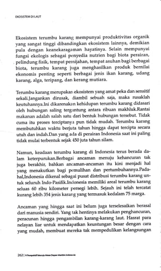 EKOSISTEM DI IAUT
Ekosistem terumbu karanl; memPunyai produktivitas organik
yang sangat tinggi dibandingkan ekosistem lainnya, demikian
pula dengan keanekaragaman hayatinya. Selain mempunyai
fungsi ekologis sebagai penyedia nutrien bagi biota perairan,
, pelindung fisik, tempat pemijahan, tempat asuhan bagi berbagai
biota, terumbu karang juga menghasilkan produk bernilai
ekonomis penting seperti berbagai jenis ikan karang, udang
karang, alga, teripang, dan kerang mutiara.
Terumbu karang merupakarL ekosistem yang amat peka dan sensitif
sekali.Janganlian dirusak, diambil sebuah saja, maka rusaklah
keutuhannya.Ini dikarenaka n kehidupan terumbu karang didasari
oleh hubungan saling tergrmtung antara ribuan makhluk.Rantai
makanan adalah salah satu dari bentuk hubungan tersebut. Tidak
cuma itu proses terciptanya pun tidak mudah. Terumbu karang
membutuhkan waktu berjuta tahun hingga dapat tercipta secara
utuh dan indah.Dan yang ada di perairan Indonesia saat ini paling
tidak mulai terbentuk sejak 450 juta tahun silam.
Namun, keadaan terumbu karang di Indonesia terus berada da-
lam keterpurukan.Berbagai ancaman menuju kehancuran tak
juga berakhir, bahkan zrnczunan-ancaman itu kini menjadi hal
yang menakutkan bagi pemulihan dan pertumbuhannya'Pada-
hal,Indonesia dikenal sebagai pusat distribusi ferumbu karang un-
tuk seluruh Lrdo-Pasifik.Indonesia memiliki areal terumbu karang
seluas 60 ribu kilometer persegi.lebih. sejauh ini telah tercatat
kurang lebih 354 jenis karang yang termasuk kedalam 75 marga'
Ancaman yang hingga saat ini belum juga terselesaikan berasal
dari manusia sendiri. Yang tak hentinya melakukan penghEmcur6u:I,
peracunan hingga pengambilan karang-karang laut. Hasrat para
nelayan liar untuk mendapatkan keuntungan besar dengan cara
yang mudah, membuat mereka tak mempedulikan kelangsungan
262 | e oerpcmiruoulu Me Deprn Maridm Inddesi.
 
