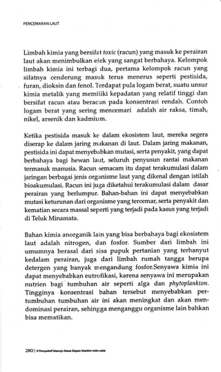 Limbah kimia yang bersif at toxic (racun) yang masuk ke perairan
laut akan menimbulkan efek yang sangat berbahaya. Kelompok
limbah kimia ini terbagi dua, pertama kelompok racun yang
sifatnya cenderung masuk terus menerus seperti pestisida,
furan, dioksin dan fenol. Terdapat pula logam berat, suatu unsur
kimia metalik yang memitiki kepadatan yang relatif tinggi dan
bersifat racun atau beracun pada konsentrasi rendah. Contoh
logam berat yang sering mencemari adalah air raksa, timah;
nikel arsenik dan kadmium.
Ketika pestisida masuk ke dalam ekosistem laut, mereka segera
diserap ke dalam jaring makanan di laut. Dalam jaring makanan,
pestisida ini dapat menyeb;ibkan mutasi, serta penyakit, yarig dapat
berbahaya bagi hewan laut, seluruh Penyusun rantai makanan
terrnasuk manusia. Racun semacam ifu dapat terakumulasi dalam
jaringan berbagai jenis organisme laut yang dikenal dengan istilah
bioakumrrlasi. Racun ini juga diketahui terakumulasi dalarn dasar
perairan yang berlumpur. Bahan-bahan ini dapat menyebabkan
mutasi keturunan dari organisme yang tercemar, serta penyakit dan
kematian secara massal seperti yang terjadi pada kasus yang terjadi
di Teluk Minarnata.
Bahan kimia anorganik lain yang bisa berbahaya bagi ekosistem
laut adalah nitrogen, dan fosfor. Sumber dari limbah ini
umumnya berasal dari sisa pupuk pertanian yang terhanyut
kedalam perairan, juga dari limbah rumah tangga berupa
detergen yang banyak mengandung fosfor.Senyawa kimia ini
dapat menyebabkan eutrofikasi, karena senyawa ini merupakan
nutrien bagi tumbuhan air seperti alga dan phytoplankton.
Tingginya .konsentrasi bahan tersebut menyebabkan Per-
tumbuhan tumbuhan air ini akan meningkat dan akan men-
dominasi perairan, sehingga menganggu organisme lain bahkan
bisa mematikan.
PENCEMARAN LAUT
28O I 9 PeEpehdfM.nulu Mt$ DG9.n Maridm lndon€i.
 