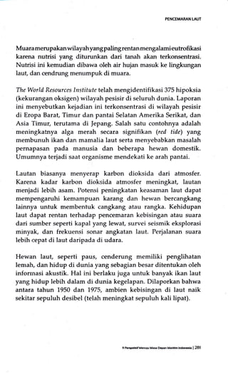 PENCEMARAN LAUT
Muara merupakanwilayahyangpalingrentanmengalamieutrofikasi
karena nutrisi yang diturunkan dari tanah akan terkonsentrasi.
Nutrisi ini kemudian dibawa oleh air hujan masuk ke lingkungan
laut, dan cendrung menumpuk di muara.
The World Resources lnstitute telah mengidentifikasi 375 hipoksia
(kekurangan oksigen) wilayah pesisir di seluruh dunia. Laporan
ini menyebutkan kejadian ini terkonsentrasi di wilayah pesisir
di Eropa Barat, Timur dan pantai Selatan Amerika Serikat, dan
Asia Timur, terutama di |epang. Salah satu contohnya adalah
meningkatnya alga merah secara signifikan (red tide) yang
membunuh ikan dan mamalia laut serta menyebabkan masalah
pernapasan pada manusia dan beberapa hewan domestik.
Umumnya terjadi saat organisme mendekati ke arah pantai.
Lautan biasanya menyerap karbon dioksida dari atmosfer.
Karena kadar karbon dioksida atmosfer meningkat, lautan
menjadi lebih asam. Potensi peningkatan keasaman laut dapat
mempengaruhi kemampuan karang dan hewan bercangkang
lainnya untuk membentuk cangkang atau rangka. Kehidupan
laut dapat rentan terhadap pencemaran kebisingan atau suara
dari sumber seperti kapal yang lewat, survei seismik eksplorasi
minyak, dan frekuensi sonar angkatan laut. Perjalanan suara
lebih cepat di laut daripada di udara.
Hewan laut, seperti paus, cenderung memiliki penglihatan
lematu dan hidup di dunia yang sebagian besar ditentukan oleh
inforrnasi akustik. Hal ini berlaku juga untuk banyak ikan laut
yang hidup lebih dalam di dunia kegelapan. Dilaporkan bahwa
antara tahun 1950 dan 1.975, anrbien kebisingan di laut naik
sekitar sepuluh desibel (telah meningkat sepuluh kali lipat).
I hrspeHf M6uiu Ma* Dqn Mamm mdocsl. | 281
 