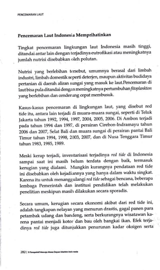 PENCEMARAN LAUT
Pencemaran Laut Indonesi a Memprihatinkan
Tingkat pencemar,m lingkungan laut Indonesia masih tinggi,
ditandai antar lain denganterjadinya eutrofikasi atau meningkatnya
jumlatr nutrisi diseb4bkan oleh polutan.
Nutrisi yang berlebihan tr:rsebut, umumnya berasal dari limbah
industri, limbah domestik seperti deterjen, maupun aktivitas budidaya
pertanian di daerah aliran sungai yang masuk ke laut.Pencemaran di
iaut bisa pula ditandai dengan meningkatrrya pertumbuhanl toplankton
yang berlebihan dan cenderung cepatmembusuk'
Kasus-kasus pencemaran di lingkungan lau! yang disebut red
tide itu, antara lain terjadi di muara-muara sungai, seperti di Teluk
|akarta tahun 1992, 1994, 1997, 2004, 2005, 2006' Di Ambon teriadi
pada tahun 1994 dan1gg7, di perairan Cirebon-Indramayu tahun
zooe au]l 2007, selatBali dan muara sungai di perairan pantai Bali
Timur tahun g94, 998,2003,2007, dan di Nusa Tenggara Timur
tahun 1983,1985,1989.
Meski kerap terjadi, inventarisasi terjadinya red tide di Indonesia
sampai saat ini masih belum terdata dengan baik, termasuk
kerugiarr yang dialami. Mungkin kurangnya pendataan red tide
ini disebabkan oleh kejadiannya yang hanya dalam waktu singkat.
Karena itu untuk menanggulan gi red tide sebagai bencana, beberapa
lembaga Pemerintah dan institusi pendidikan telah melakukan
penelitian meskipun masih dilakukan secara sporadis'
secara umum, kerugian secara ekonomi akibat dari red tide ini,
adalah tangtapan nelayan yang menurun drastit gagal panen para
petambak udang dan bandeng serta berkurangnya wisatawan ka-
iena pantai .nurquai kotor:dan bau oleh bangkai ika1. Efek terja-
dinya red tide }uga dituniukkan Penurunan kadar oksigen serta
282 | 9 ]tEp€hdfMenuiu Ma$ De9an Mariilm lndonesL
 