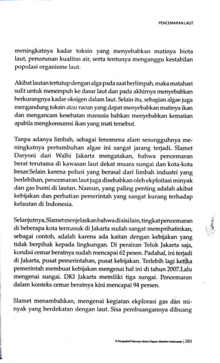 PENCEMARAN tAUT
meningkahya kadar toksin yang menyebabkan matinya biota
laut penurunan kualitas air, serta tentunya menganggu kestabilan
populasi organisme laut.
A,kibat lautan tertutup dengan alga pada saat berlimpah, maka matahari
sulit untuk ke dasar laut dan pada akhimya menyebabkan
berkurangnya kadar oksigen dalam laut. Selain itu, sebagian algae juga
mengandung toksin atatr racun yang dapat menyebabkan matinya ikan
dan mengancam kesehatan manusia bahkan menyebabkan kematian
apabila mengkonsumsi ikan yang mati tersebut.
Tanpa adanya limbah, sebagai fenomena 4lam sesungguhnya me-
ningkatnya pertumbuhan algae ini sangat jarang terjadi. Slamet
Daryoni dari Walhi |akarta mengatakan, bahwa pencemaran
berat terutama di kawasan laut dekat muara sungai dan kota-kota
,besar.Selain,kare4a polusi yang berasal dari limbah industri yang
berlebihan, pencefnaran laut juga disebabkan oleh ekploitasi minyak
dan gas bumi di lautan. Namury yang paling penting adalah akibat
kebijakan dan perhatian pemerintah yang sangat kurang terhadap
kelautan di Indonesia.
Selanjutnya, Slametmenjelaskanbahwa di sisi lain, tingkatpencemaran
di beberapa kota termasuk di Jakarta sudah sangat memprihatinkan,
sebagai contotr, adalah karena ada kaitan dengan kebijakan yang
tidak berpihak kepada lingkungan. Di perairan Teluk Jakarta saja,
kondisi cemar berahrya sudah menc apai 62pesen. Padahal ini terjadi
di Jakarta, pusat pemerintahan, pusat kebijakan. Terlebih lagi kefi'ka.
pemerintah membuat kebijakan mengenai hal ini di tahun 2007.Lalu
rnengenai sungai. DKI Jakarta memiliki tiga sgngai. Pencemaran
dalam konteks cemar beratnya kini mencapai 94 persen.
Slamet menambahkarL mengenai kegiatan ekplorasi gas dAn mi-
nyak yang berdekatan dengan laut. Sisa pembuangaru-rya dibuang
.. ir.
9 Pc6Ftilif Menulu Maa Depen Mertdm tndorch | 283
 