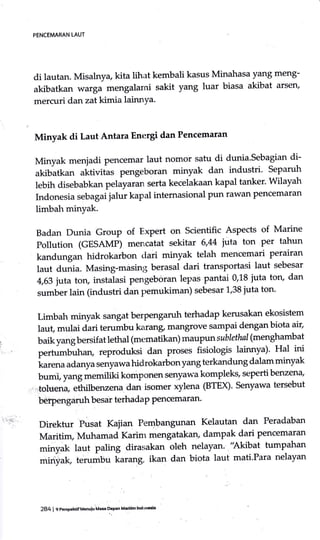 di lautan. Misalnya kita lihat kembali kasus Minahasa yang meng-
akibatkanwargamengalamisakityangluarbiasaakibatarsen'
mercuri dan zat kimia lainnYa.
Minyak di Laut Antara Energi dan Pencemaran
Minyak menjadi Pencemar laut nomor satu di dunia'Sebagian di-
akibatkan aktivitas pengeboran minyak dan industri' Separuh
lebih disebabkan pelayaran serta kecelakaan kapal tanker. wilayah
Indonesia sebagai jalur kapal internasional Pun rawan Pencemaran
limbah minyak'
Badan Dunia Group of Expert on Scientific Aspects of Marine
Pollution (GESAMP) mencatat sekitar 6,44 iula ton per tahun
kandungan hidrokarbon dari minyak telah mencemari perairan
laut dunia. Masing-masing berasal dari transportasi laut sebesar
4,63 juta toru instalasi pengeboran lepas pantai 0,18 juta torL dan
sumber lain (industri dan pemukiman) sebesar 1,38 juta ton'
Limbah minyak sangat berpengaruh terhadap kerusakan ekosistem
laut, mulai dari terurnbu karang, mangrove sampai dengan biota air'
baik yang bersifat lethal (mematikan) rnaupun sablethal (menghambat
pertumbuhan, reproduksi dan proses fisiologis lainnya)' Hal ini
karena adanya senyawa hidrokarbon yang terkandung dalam minyak
bumi, yang memiliki komponen senyaw'a kompleks, sepertibenzen4
:.toluena
"thilb"rrur,,
dan isomer xylena (BTEX)' Senyawa tersebut
beqpenga.ruh besar terhadap Pencemaran'
Direktur Pusat Kajian Pembangunan Kelautan dan Peradaban
Maritim, Muhamad Karim mengatakan, dampak dari pencemaran
minyak laut paling dirasakan oleh nelayan'.'Akibat tumpahan
miriyak, terumbu karang, ikan dan biota laut mati'Para nelayan
PENCEMARAN LAUT
284 I 9 PeEpehtitMenuiu Ma* DePan Maddh lndon'5ia
 