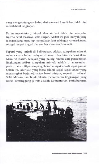 yang menggantungkan hidup dari mencari ikan di laut tidak bisa
meraih hasil tangkapan.
Karirn menjelaskan, minyak dan air laut tidak bisa menyatu.
Karena berat rnasanya lebih ringan. Akibat ini pula minyak yang
mengambang rnenutupi permukaan laut sehingga karang-karang
sebagai tempat tinggal dan sumber makanan ikan mati.
Seperti yang terjadi di Balikpapan. Akibat tumpahan minyak
selama enam bulan nelayan di sana tidak bisa mencari ikan.
Menurut Karim, wilayah yang paling rentan dari pencemaran
lingkungan akibat tumpahan minyak adalah di masyarakat
pesisir. Sebab 70 persen pengeboran minyak ada di lepas pantai.
Selain itu, jalur laut yang biasa dilalui kapal-kapal tanker yang
mengangkut berjuta-juta ton barel minyak, seperti di wilayah
Selat Malaka dan 'Ieluk |akarta. Pencemaran lingkungan yang
harus bertanggung jawab adalah Kementerian Perhubungan,
,-
^
-.-
t -
tMG..: i:'4 " :
:!:r;,Xi*#- ! ;ff tf:Ya_E+ ;j*?e&*tEei
9 Pe.spehtifMenuiu Masa Depan Maritim lndonesia I 285
 