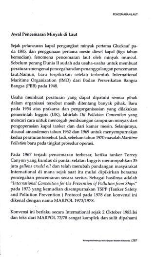 PENCEMARAN LAUT
Awal Pencemaran Minyak di Laut
Sejak peluncuran kapal pengangkut minyak pertama Gluckauf pa-
da 1885, dan penggunaan pertama mesin diesel kapal (tiga tahun
kemudian), fenomena pencemaran laut oleh minyak muncul.
Sebelum perang Dunia II sudatr ada usaha-usaha untuk membuat
perafuran mengenai pencegahan dan penanggulanganpencemaran
laut.Namun, baru terpikirkan setelah terbentuk International
Maritime Organization (IMO) dari Badan Perserikatan Bangsa
Bangsa (PBB) pada 1948.
Usaha membuat peraturan yang dapat dipatuhi semua pihak
dalam organisasi tersebut masih ditentang banyak pihak. Baru
pada 1954 atas prakarsa dan pengorganisasian yang dilakukan
pemerintah Irrggris (UK), lahirlah Oil Pollution Conoention yang
mencari cara untuk mencegah pembuangan campuran minyak dari
pengoperasian kapal tanker dan dari kamar mesin. Selanjutnya,
disusul amandemen tahun 7962 dal:l 1969 untuk menyempumakan
kedua peraturan tersebut. |adi, sebelum tahun 1970 masalah Maritime
Pollutionbaru pada tingkat prosedur operasi.
Pada 1.967 terjadi pencemararl terbesar, ketika tanker Torrey
Canyon yang kandas di pantai selatan Inggris menumpahkan 35
juta gallons crudel oil dan telah merubah pandangan masyarakat
International di mana sejak saat itu mulai dipikirkan bersama
pencegahan pencemaran secara serius. Sebagai hasilnya adalah
"lnternational Conaention for the Preaention of Pollution from Ships"
pada 1973 yang kemudian disempurnakan TSPP (Tanker Safety
and Pollution Prevention ) Protocol pada 1978 dan konvensi ini
dikenal denqan nama MARPOL 1.97311978.
Konvensi ini berlaku secara Intemational sejak 2 Oktober 1983.Isi
dan teks dari MARPOL73178 sangat komplek dan sulit dipahami
9 P€Ep.hrifMenulu Mas DGp.n Med.ih hdonGia I 287
 