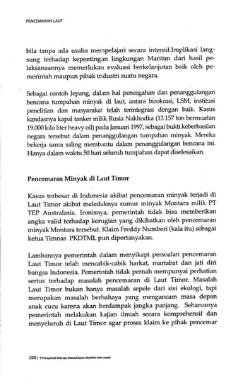 bila tanpa ada usaha mempelajari secara intensif.Implikasi lang-
sung terhadap kepentingan lingkungan Maritim dari hasil pe-
laksanaannya memerlukan evaluasi berkelanjutan baik oleh pe-
merintah maupun pihak industri suatu negara.
Sebagai contoh IePan& dalarn hal pmcegahan dan penanggulangan
bencana tumpahan minyak di laut, antara birokrasi LSIvI, institusi
penelitian dan masyarakat telah terintegrasi dengan baik. Kasus
kandasnya kapal tanker milik Rusia Nakhodka (13.157 ton bermuatan
19.000 kilo liter heavy oil) pada Januari 1997, sebagarbukti keberhasilan
negara tersebut dalam penanggulangan tumpahan minyak' Mereka
bekerja sama saling memb;rntu dalam perranggulangan bencana ini'
Hanya dalam waktu 50 hari seluruh tumpahan dapat diselesaikan.
Pencemaran Minj'ak di Laut Timor
Kasus terbesar di hrdonesia akibat Pencemaran minyak terjadi di
Laut Timor akibat meledeiknya sumur minyak Montara milik PT
TEP Australasia. Ironisnya, pemerintah tidak bisa memberikan
angka valid terhadap kenrgian yang dikibatkan oleh Pencemar;m
minyak Montara tersebut. Klaim Freddy Numberi (kala itu) sebagai
ketua Tirnnas PKDTML pun dipertanyakan.
Lambannya pemerintah dalam menyikapi persoalan Pencemar€ul
Laut Timor telah mencabik-cabik harkat, martabat dan jati diri
bangsa Indonesia. Pemerintah tidak pernah memPunyai perhatian
serius terhadap masalah Pencemartm di Laut Timor. Masalah
Laut Timor bukan hanya masalah sepele dari sisi ekologi, tapi
merupakan masalah berbahaya yang mengancam masa depan
anak cucu karena akan berdampak jangka Paniang. Seharusnya
pemerintah melakukan kajian ilmiah secara komprehensif dan
menyeluruh di Laut Timor agar Proses klaim ke pihak Penc€mar
PENCEMARAN LAUT
288 | 9 PeEpehtif Mnui! Masa Depan Ma.um ln&nesi.
 