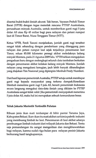 PENCEMARAN LAUT
disertai bukti-bukti ilmiah akurat. Tak heran, Yayasan Peduli Timor
Barat (YPTB) dengan tegas menolak rencana PTIEP Australasia,
perusahaan minyak Australia, untuk memberikan ganti rugi 5 juta
dolar AS atau Rp 45 miliar bagi para nelayan dan petani rumput
laut di Timor Barat Nusa Tenggara Timur (NTT).
Ketua YPTB, Ferdi Tianoni menjelaskan, iurntah ganti rugi tersebut
sangat tidak sebanding dengan penderitaan yang ditanggung para
nelayan dan petani rumput laut sejak terjadinya pencemaran laut
Timor, seluas 85.000 kilometer perseg akibat meledaknya ladang
minyak Montan, pada2L Agushrs 2009 lalu. YPTB bahkan mengajukan
pengaduan baru dengan melengkapi selun:h data tambahan berkaitan
dengan pencemaran akibat ledakan ladang minyak Montara. Iumlah
nelayan yang mengalami kerugian, jauh lebih banyak dibandingkan
yang diajukan Tim Nasional yang dipimpim Menhub Fredy Numberi.
Dari hasil laporan pemerintahAustralia PTTEP setuju untuk membayar
ganti rugi kepada masyarakat yang terkena dampak.Kesediaan
Menhub menerima ganti rugi 5 iuta AS, berarti pemerintah Lrdonesia
secara langsung mengakui data-data ilmiah yang diktaim ke PTTEP
Aushalasia sangat tidak valid. Jika pemerintahmenyepakati menerima
5 juta dolar AS, maka hal ini merupakan sebuah kemunduran besar.
Teluk ]akarta Merintih Tertindih Polutan
Ribuan jenis ikan rrrati terdampar di bibir pantai Taruma Jay4
Kabupaten Bekasi. Ikan-ikan itu mati akibat zat kimia pabrik industri
yang membuang limbah ke laut. Pencemaran di laut akibat adanya
pembuangan limbah industri dari wilayahJakarta dan Bekasi. Tentu
saja pemandangan itu sangat mengerikan dan mengkhawatirkan
bagi nelayan, karena sudah tiga bulan para nelayan pesisir ]akarta
berkurang hasil tangkapannya.
9 fr.EFhdf Menuiu M.s D.pan M.rltlh lndo@h | 289
 