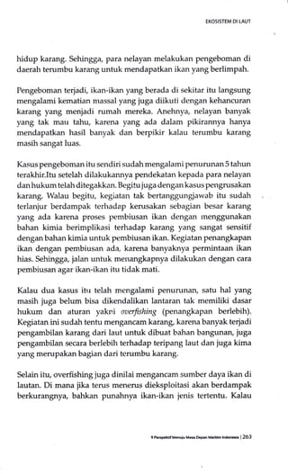 EKOSISTEM DI IAUT
hidup karang. Sehingga, para nelayan melakukan pengeboman di
daerah terumbu karang untuk mendapatkan ikan yang berlimpah.
Pengeboman terjadi, ikan-ikan yang berada di sekitar itu langsung
mengalami kematian massal yang juga diikuti dengan kehancuran
karang yang menjadi rumah mereka. Anehnya, nelayan banyak
yang tak mau tahu, karena yang ada dalam pikirannya hanya
mendapatkan hasil banyak dan berpikir kalau terumbu karang
masih sangat luas.
Kasus pengeboman itu sendiri sudah mengalami penurunan 5 tahun
terakhir.Itu setelah dilakukannya pendekatan kepada para nelayan
danhukum telah ditegakkan. Begitu juga dengan kasus pengrusakan
karang. Walau begitu, kegiatan tak bertanggungjawab itu sudah
terlanjur berdampak terhadap kerusakan sebagian besar karang
yang ada karena proses pembiusan ikan dengan menggunakan
bahan kimia berimplikasi terhadap karang yang sangat sensitif
denganbahan kimia untuk pembiusan ikan. Kegiatan penangkapan
ikan dengan pembiusan ada, karena banyaknya permintaan ikan
hias. Sehingga, jalan untuk menangkapnya dilakukan dengan cara
pembiusan agar ikan-ikan itu tidak mati.
Kalau dua kasus ihr telah mengalami penurunan, satu hal yang
masih juga belum bisa dikendalikan lantaran tak memiliki dasar
hukum dan aturan yakni oaerfishing (penangkapan berlebih).
Kegiatan ini sudah tentu mengancam karang, karena banyak terjadi
pengambilan karang dari laut untuk dibuat bahan bangunar; juga
pengambilan secara berlebih terhadap teripang laut dan juga kima
yang merupakan bagian dari terumbu karang.
Selain ilu, overfishing juga dinilai menganciun sumber daya ikan di
lautan. Di mana jika terus menerus dieksploitasi akan berdampak
berkurangnya, bahkan punahnya ikan-ikan jenis tertentu. Kalau
gPe6pehdf Menuiu Ma6a oepan M.ndm lndonGia | 263
 
