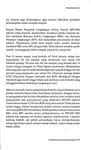 PENCEMARAN LAUT
itu nelayan iuga berkeinginan agar mereka diberikan pelatihan
keterampilan selain menjadi nelayan.
Kepala Badan Pengelola Lingkungan Hidup Daerah (BPLHD)
Jakarta Utara Iswardi, menufurkan, buruknya pelaku industri da-
ldm membuat Rencana Kelola Lingkungan (RKL) dan Rencana
Penataan Lingkungan (RPt.) ikut menambah pencemar;U:r di teluk
Jakarta. Pencemaran tidak akan terjadi kalau pelaku industri
membuat RKL serta RPL dengan baik. Teluk ]akarta semakin parah
setelah menanggung beban sampah yang besar setiap hari.
Dari 13 muara sungai yang berhulu di Teluk |akarta, setiap hari
menumpuk 161 ton sampah yang memenuhi area seluas 514
kilomter persegi. Tercatat ada 151 ton sampah yang berasal dari 13
muara sungai mengalir ke Teluk Jakarta perharinya. Berdasarkan
data yang ada, saat ini teluk Jakarta dipenuhi sampah hingga 161 ton
per hari yang memenuhi area seluas 514 kilometer persegi. Kadar
COD (Cheraical Oxygen Demand) dan BOD (Biological Oxygen
Demand) juga masih tinggi Selain cara sembunyi ada industri yang
menggelontorkan limbahnya langsung ke laut.
Menuru Iswardi, sistem pengelolaan limbah yang dilakukan para
pelaku industri belum baik dan belum dilakukan dengan benar.
Ia mengatakan hal itu bisa dibuktikan melalui data terakhir hasil
pengamatan dan pemantauan yang dilakukan BPLHD |akarta
Utara bahwa kadar COD dan BOD yang mencemari Teltrk fakarta
masih tinggi. Dalam mengawasi pelaku industri semua meniadi
wewenang BPLHD DI(I Jakarta. Ketika pelaku industri menyusun
RKL serta RPL mereka harus melaporkannya ke BPLHD DKI
Jakarta dan laporan itu disebut laporan implementasi. Laporan
tentang limbah cair pihak perusahaan harus melaporkannya
setiap tiga bulan sekali namun untuk limbah udara setiap enam
bulan sekali.
9lreGtsfrdf M6ui! Mas D.p.n Meddm ldffih | 291
 