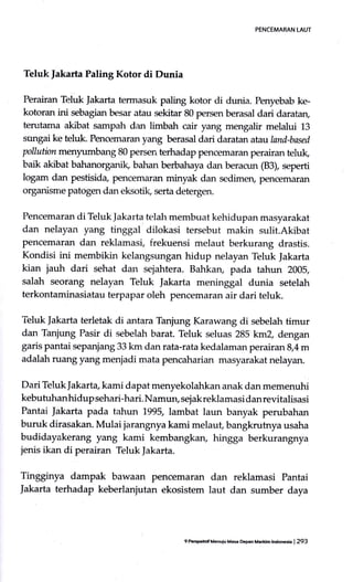PENCEMARAN LAUT
Teluklakarta Paling Kotor di Dunia
Perairan Teluk Jakarta termasuk paling kotor di dunia. Penyebab ke-
kotoran ini sebagian besar atau sekitar 80 persen berasal dari daratan,
terutama akibat sampah dan limbah cair yang mengalir melalui 13
sungai ke teluk. Pencemaran yang berasal dari daratan atauland-based
pollution menytrrnbang 80 persen terhadap pencemaran perairan teluk,
baik akibat bahanorganik, bahan berbahaya dan beracun (83), seperti
logam dan pestisida, pencemaran minyak dan sedimery pencemaran
organisme patogen dan eksoti( serta detergen.
Pencemaran di Teluk ]akarta terlal'r membuat kehidupan masyarakat
dan nelayan yang tinggal dilokasi tersebut makin sulit.Akibat
pencemaran dan reklamasi, frekuensi melaut berkurang drastis.
Kondisi ini membikin kelangsungan hidup nelayan Teluk Jakarta
kian jauh dari sehat da1'r sejahtera. Bahkary pada tahun 2005,
salah seorang nelayan Teluk Jakarta meninggal dunia setelah
terkontaminasiatau terpapar oleh pencemaran air dari teluk.
Teluk Jakarta terletak di antara Tanjung Karawang di sebelah timur
dan Tanjung Pasir di sebelah barat. Teluk seluas 285 krn2, dengan
garis pantai sepanjang 33 km dan rata-rata kedalaman perairan g4 m
adalah ruang yang menjadi mata pencaharian masyarakat nelayan.
Dari Teluk Jakarta, kami dapat menyekolahkan anak dan memenuhi
kebutuhan hidup sehari-hari. Namun, sej ak reklamasi dan revitalisasi
Pantai Jakarta pada tahun 1995,Iambat laun banyak perubahan
buruk dirasakan. Mulai jarangnya kami melaut, bangkrutnya usaha
budidayakerang yang kami kembangkan, hingga berkurangnya
jenis ikan di perairan Teluk Jakarta.
Tingginya dampak bawaan pencemarzrn dan reklamasi Pantai
]akarta terhadap keberlaniutan ekosistem laut dan sumber daya
9 tuEtsftif Mouiu Mas Dcpan Maddm tntuda | 293
 