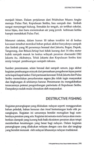 DES'i'RUCTIVE FIS}IING
menjadi hitarn. Dalam perjalanan dari Pelabuhan Muara Angke
menuju Pulau Pari, Kepulauan Seribu, bau sampah dan limbah
sangat menyengat hidung. Semakin ke tengatr, air terlihat cokelat,
terus hijau, dan baru rnenemukan air yang iemih kebiruan ketika
hampir mendekati Pulau Pari.
Menurut catatan, dalam kurun L0 tahun terakhir ini di kedua
kavsasan tersebut memikul beban polusi akibat banyaknya sampah
dan limbah yang 90 persennya berasal dari Iakarta, Bogor, Depok,
Tangerang, dan Bekasi.Setiap hari tidak kurang dari 14 ribu meter
kubik sampah masuk ke kedua wilayah perairan diserambi DKI
|akarta itu. Akibatnya, Teluk |akarta dan Kepulauan Seribu kini
mirip tempat pembuangan sampah raksasa.
Sumber pencemaran, selain berasal dari sampah urnurn, juga akibat
kegiatan pembuangan minyak dari perusahaan pengeboran lepas pantai
serta kapal-kapal tanker. Dari pantauan kawasan Teluk ]akarta dan Pulau
Seribu memerlukan penyelamatan segera jika tidak ingin masyarakat
dan lingkungan di sekitamya hancur. Pencemaran itu mengakibatkan
terancamnya potensi pe-ngembangan pariwisata di Kepulauan Seribu.
Dampaknya sudah mulai dirasakan oleh masyarakat.
DESTRUCTIVE FISHING
Kegiatan penangkapan yang dilakukan nelayan seperti
balran peledak, bahan beracun dan tnnal bertentangan kode etik pe-
nangkapan. Kegiatan ini umumnya bersifat merugikan bagi sum-
berdaya perairan yang ada. Kegiatan ini semata-mata hanya akan mem-
berikan dampak yang kurang baikbaik ekosistem perairan akan tetapi
memberikan keuntungan yang besar bagi nelayan. Dalam kegiatan
panangkapan yang dilakukan nelayan dengan cara dan alat tangkap
yang bersifat merusak oleh nelayan khususnya nelayan tradisional.
9 Pc#Lrif Menuiu Mas Dep.n M.dtin lndonGia | 295
 